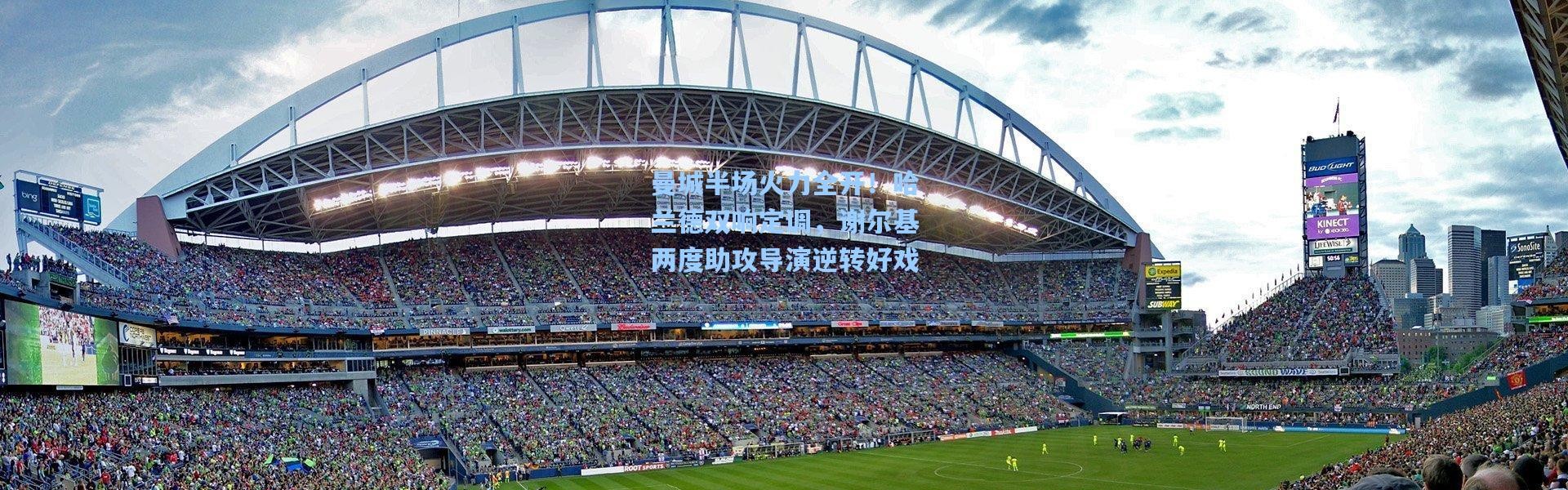 【彩客网官网】曼城半场火力全开！哈兰德双响定调，谢尔基两度助攻导演逆转好戏