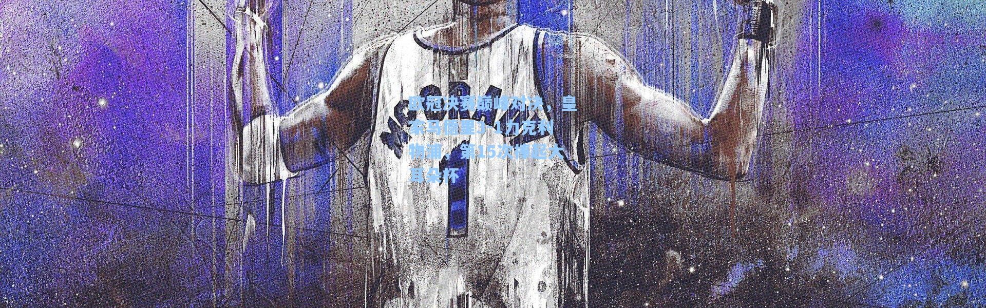 【彩客网官网电脑版】欧冠决赛巅峰对决，皇家马德里3-1力克利物浦，第15次捧起大耳朵杯