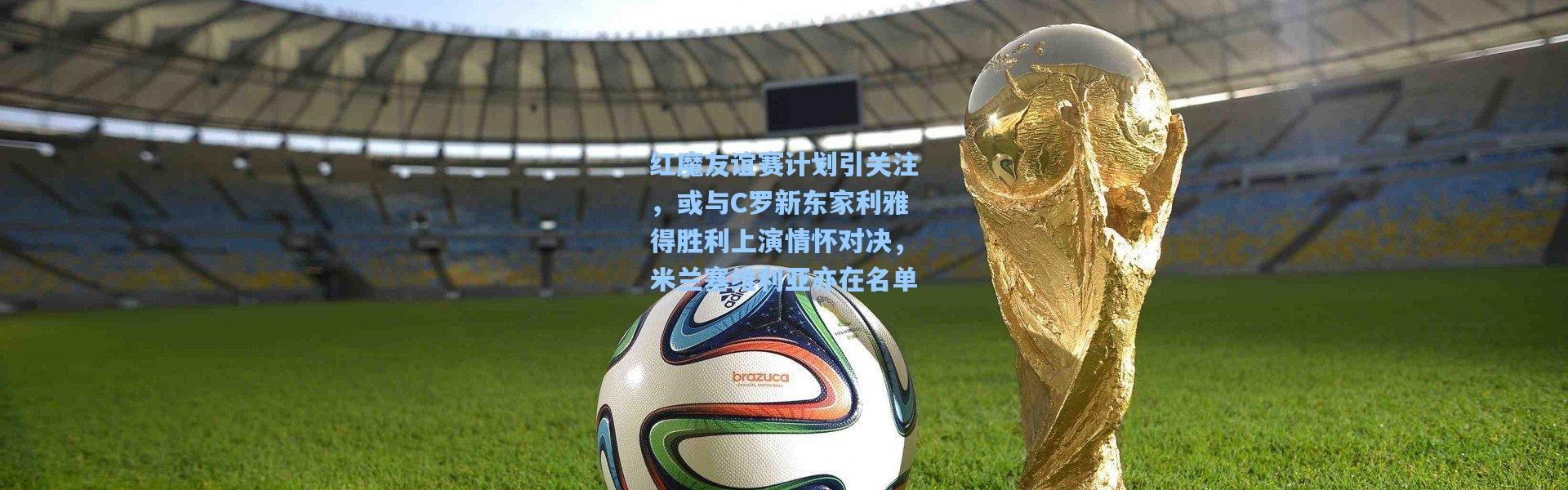 【彩客网官网首页】红魔友谊赛计划引关注，或与C罗新东家利雅得胜利上演情怀对决，米兰塞维利亚亦在名单