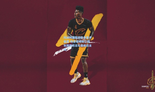 彩客网官网投注-托纳利盛赞后防多面手伯恩 称圣詹姆斯公园氛围堪称足坛最疯狂主场