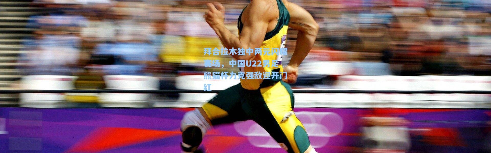 彩客网官网_拜合拉木独中两元闪耀赛场，中国U22男足熊猫杯力克强敌迎开门红