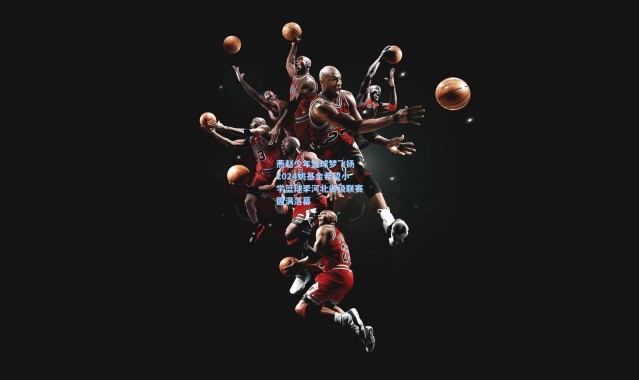 彩客网官网投注|燕赵少年篮球梦飞扬 2024姚基金希望小学篮球季河北省级联赛圆满落幕