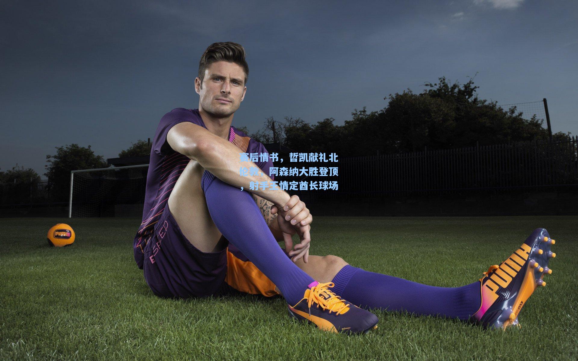 赛后情书，哲凯献礼北伦敦，阿森纳大胜登顶，射手王情定酋长球场